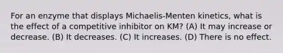 For an enzyme that displays Michaelis‐Menten kinetics, what is the effect of a competitive inhibitor on KM? (A) It may increase or decrease. (B) It decreases. (C) It increases. (D) There is no effect.