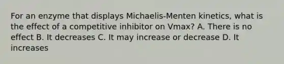 For an enzyme that displays Michaelis-Menten kinetics, what is the effect of a competitive inhibitor on Vmax? A. There is no effect B. It decreases C. It may increase or decrease D. It increases