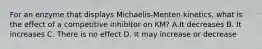 For an enzyme that displays Michaelis-Menten kinetics, what is the effect of a competitive inhibitor on KM? A.It decreases B. It increases C. There is no effect D. It may increase or decrease