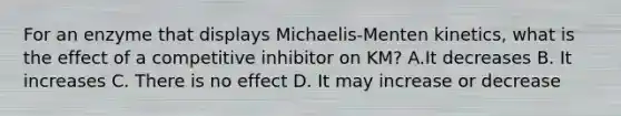 For an enzyme that displays Michaelis-Menten kinetics, what is the effect of a competitive inhibitor on KM? A.It decreases B. It increases C. There is no effect D. It may increase or decrease