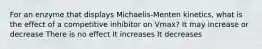 For an enzyme that displays Michaelis-Menten kinetics, what is the effect of a competitive inhibitor on Vmax? It may increase or decrease There is no effect It increases It decreases