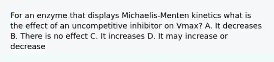 For an enzyme that displays Michaelis-Menten kinetics what is the effect of an uncompetitive inhibitor on Vmax? A. It decreases B. There is no effect C. It increases D. It may increase or decrease