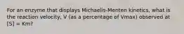 For an enzyme that displays Michaelis-Menten kinetics, what is the reaction velocity, V (as a percentage of Vmax) observed at [S] = Km?