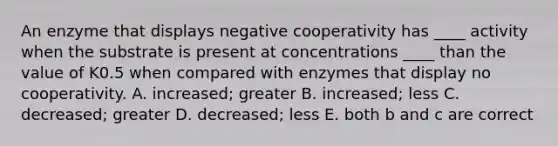 An enzyme that displays negative cooperativity has ____ activity when the substrate is present at concentrations ____ than the value of K0.5 when compared with enzymes that display no cooperativity. A. increased; greater B. increased; less C. decreased; greater D. decreased; less E. both b and c are correct