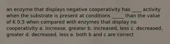 an enzyme that displays negative cooperativity has ____ activity when the substrate is present at conditions _____ than the value of K 0.5 when compared with enzymes that display no cooperativity a. increase, greater b. increased, less c. decreased, greater d. decreased, less e. both b and c are correct