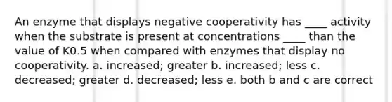 An enzyme that displays negative cooperativity has ____ activity when the substrate is present at concentrations ____ than the value of K0.5 when compared with enzymes that display no cooperativity. a. increased; greater b. increased; less c. decreased; greater d. decreased; less e. both b and c are correct