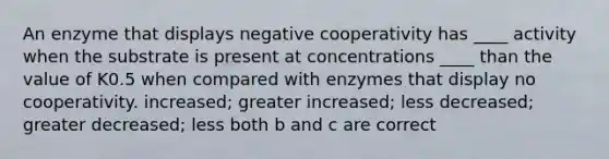 An enzyme that displays negative cooperativity has ____ activity when the substrate is present at concentrations ____ than the value of K0.5 when compared with enzymes that display no cooperativity. increased; greater increased; less decreased; greater decreased; less both b and c are correct