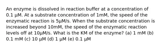 An enzyme is dissolved in reaction buffer at a concentration of 0.1 µM. At a substrate concentration of 1mM, the speed of the enzymatic reaction is 5µM/s. When the substrate concentration is increased beyond 10mM, the speed of the enzymatic reaction levels off at 10µM/s. What is the KM of the enzyme? (a) 1 mM (b) 0.1 mM (c) 10 µM (d) 1 µM (e) 0.1 µM