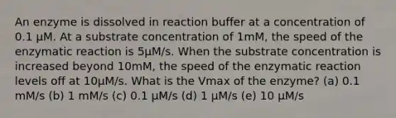 An enzyme is dissolved in reaction buffer at a concentration of 0.1 µM. At a substrate concentration of 1mM, the speed of the enzymatic reaction is 5µM/s. When the substrate concentration is increased beyond 10mM, the speed of the enzymatic reaction levels off at 10µM/s. What is the Vmax of the enzyme? (a) 0.1 mM/s (b) 1 mM/s (c) 0.1 µM/s (d) 1 µM/s (e) 10 µM/s