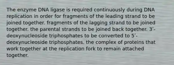 The enzyme DNA ligase is required continuously during <a href='https://www.questionai.com/knowledge/kofV2VQU2J-dna-replication' class='anchor-knowledge'>dna replication</a> in order for fragments of the leading strand to be joined together. fragments of the lagging strand to be joined together. the parental strands to be joined back together. 3ʹ-deoxynucleoside triphosphates to be converted to 5ʹ-deoxynucleoside triphosphates. the complex of proteins that work together at the replication fork to remain attached together.