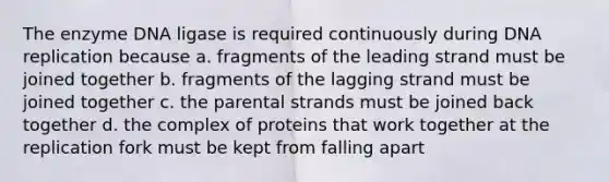 The enzyme DNA ligase is required continuously during DNA replication because a. fragments of the leading strand must be joined together b. fragments of the lagging strand must be joined together c. the parental strands must be joined back together d. the complex of proteins that work together at the replication fork must be kept from falling apart