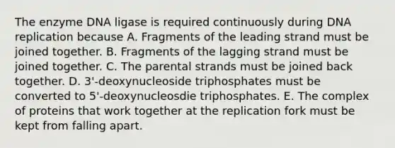 The enzyme DNA ligase is required continuously during DNA replication because A. Fragments of the leading strand must be joined together. B. Fragments of the lagging strand must be joined together. C. The parental strands must be joined back together. D. 3'-deoxynucleoside triphosphates must be converted to 5'-deoxynucleosdie triphosphates. E. The complex of proteins that work together at the replication fork must be kept from falling apart.