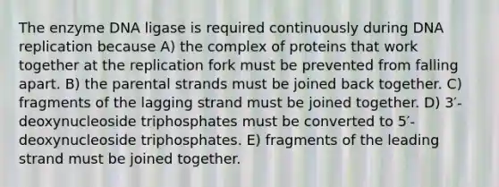 The enzyme DNA ligase is required continuously during <a href='https://www.questionai.com/knowledge/kofV2VQU2J-dna-replication' class='anchor-knowledge'>dna replication</a> because A) the complex of proteins that work together at the replication fork must be prevented from falling apart. B) the parental strands must be joined back together. C) fragments of the lagging strand must be joined together. D) 3′-deoxynucleoside triphosphates must be converted to 5′-deoxynucleoside triphosphates. E) fragments of the leading strand must be joined together.