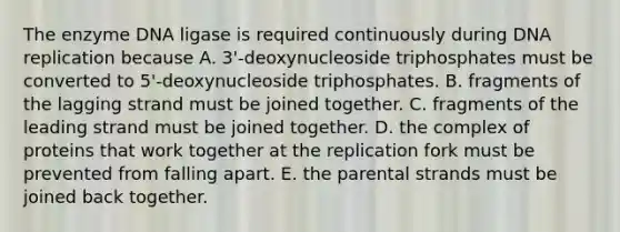 The enzyme DNA ligase is required continuously during <a href='https://www.questionai.com/knowledge/kofV2VQU2J-dna-replication' class='anchor-knowledge'>dna replication</a> because A. 3'-deoxynucleoside triphosphates must be converted to 5'-deoxynucleoside triphosphates. B. fragments of the lagging strand must be joined together. C. fragments of the leading strand must be joined together. D. the complex of proteins that work together at the replication fork must be prevented from falling apart. E. the parental strands must be joined back together.