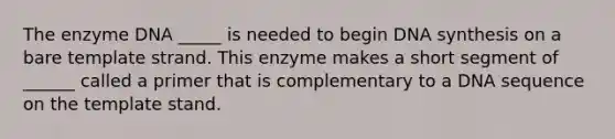 The enzyme DNA _____ is needed to begin DNA synthesis on a bare template strand. This enzyme makes a short segment of ______ called a primer that is complementary to a DNA sequence on the template stand.