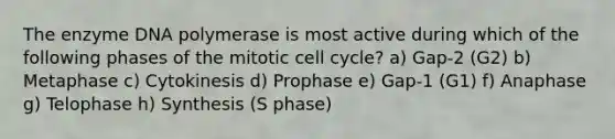 The enzyme DNA polymerase is most active during which of the following phases of the mitotic <a href='https://www.questionai.com/knowledge/keQNMM7c75-cell-cycle' class='anchor-knowledge'>cell cycle</a>? a) Gap-2 (G2) b) Metaphase c) Cytokinesis d) Prophase e) Gap-1 (G1) f) Anaphase g) Telophase h) Synthesis (S phase)