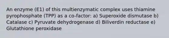 An enzyme (E1) of this multienzymatic complex uses thiamine pyrophosphate (TPP) as a co-factor: a) Superoxide dismutase b) Catalase c) Pyruvate dehydrogenase d) Biliverdin reductase e) Glutathione peroxidase