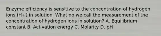 Enzyme efficiency is sensitive to the concentration of hydrogen ions (H+) in solution. What do we call the measurement of the concentration of hydrogen ions in solution? A. Equilibrium constant B. Activation energy C. Molarity D. pH