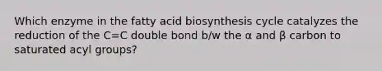 Which enzyme in the fatty acid biosynthesis cycle catalyzes the reduction of the C=C double bond b/w the α and β carbon to saturated acyl groups?