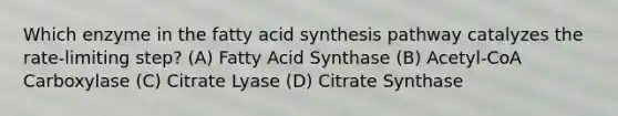 Which enzyme in the fatty acid synthesis pathway catalyzes the rate-limiting step? (A) Fatty Acid Synthase (B) Acetyl-CoA Carboxylase (C) Citrate Lyase (D) Citrate Synthase