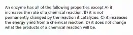 An enzyme has all of the following properties except A) it increases the rate of a chemical reaction. B) it is not permanently changed by the reaction it catalyzes. C) it increases the energy yield from a chemical reaction. D) it does not change what the products of a chemical reaction will be.