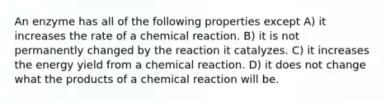 An enzyme has all of the following properties except A) it increases the rate of a chemical reaction. B) it is not permanently changed by the reaction it catalyzes. C) it increases the energy yield from a chemical reaction. D) it does not change what the products of a chemical reaction will be.