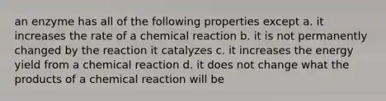 an enzyme has all of the following properties except a. it increases the rate of a chemical reaction b. it is not permanently changed by the reaction it catalyzes c. it increases the energy yield from a chemical reaction d. it does not change what the products of a chemical reaction will be