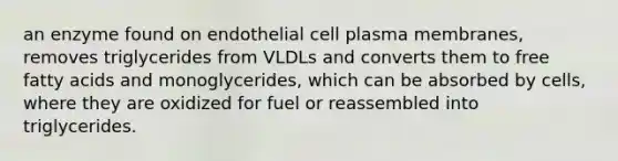 an enzyme found on endothelial cell plasma membranes, removes triglycerides from VLDLs and converts them to free fatty acids and monoglycerides, which can be absorbed by cells, where they are oxidized for fuel or reassembled into triglycerides.