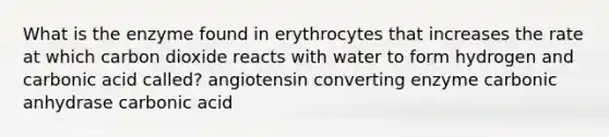 What is the enzyme found in erythrocytes that increases the rate at which carbon dioxide reacts with water to form hydrogen and carbonic acid called? angiotensin converting enzyme carbonic anhydrase carbonic acid