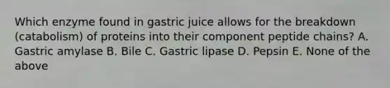 Which enzyme found in gastric juice allows for the breakdown (catabolism) of proteins into their component peptide chains? A. Gastric amylase B. Bile C. Gastric lipase D. Pepsin E. None of the above