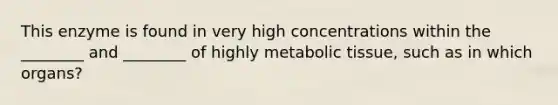 This enzyme is found in very high concentrations within the ________ and ________ of highly metabolic tissue, such as in which organs?