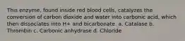 This enzyme, found inside red blood cells, catalyzes the conversion of carbon dioxide and water into carbonic acid, which then dissociates into H+ and bicarbonate. a. Catalase b. Thrombin c. Carbonic anhydrase d. Chloride