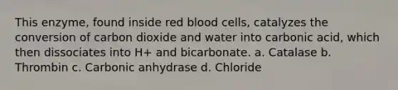 This enzyme, found inside red blood cells, catalyzes the conversion of carbon dioxide and water into carbonic acid, which then dissociates into H+ and bicarbonate. a. Catalase b. Thrombin c. Carbonic anhydrase d. Chloride