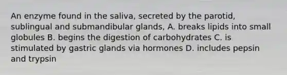 An enzyme found in the saliva, secreted by the parotid, sublingual and submandibular glands, A. breaks lipids into small globules B. begins the digestion of carbohydrates C. is stimulated by gastric glands via hormones D. includes pepsin and trypsin