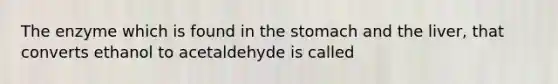 The enzyme which is found in the stomach and the liver, that converts ethanol to acetaldehyde is called