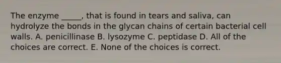 The enzyme _____, that is found in tears and saliva, can hydrolyze the bonds in the glycan chains of certain bacterial cell walls. A. penicillinase B. lysozyme C. peptidase D. All of the choices are correct. E. None of the choices is correct.