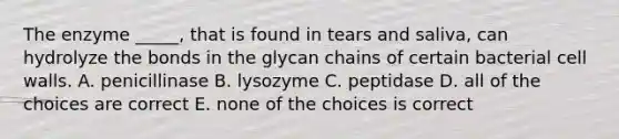 The enzyme _____, that is found in tears and saliva, can hydrolyze the bonds in the glycan chains of certain bacterial cell walls. A. penicillinase B. lysozyme C. peptidase D. all of the choices are correct E. none of the choices is correct