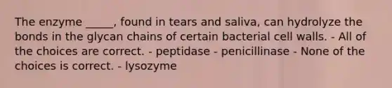 The enzyme _____, found in tears and saliva, can hydrolyze the bonds in the glycan chains of certain bacterial cell walls. - All of the choices are correct. - peptidase - penicillinase - None of the choices is correct. - lysozyme