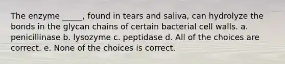 The enzyme _____, found in tears and saliva, can hydrolyze the bonds in the glycan chains of certain bacterial cell walls. a. penicillinase b. lysozyme c. peptidase d. All of the choices are correct. e. None of the choices is correct.