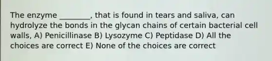 The enzyme ________, that is found in tears and saliva, can hydrolyze the bonds in the glycan chains of certain bacterial cell walls, A) Penicillinase B) Lysozyme C) Peptidase D) All the choices are correct E) None of the choices are correct