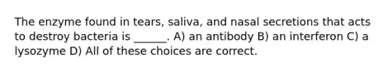 The enzyme found in tears, saliva, and nasal secretions that acts to destroy bacteria is ______. A) an antibody B) an interferon C) a lysozyme D) All of these choices are correct.