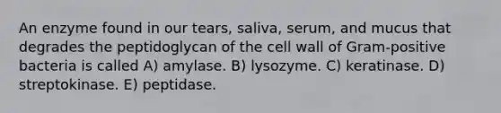 An enzyme found in our tears, saliva, serum, and mucus that degrades the peptidoglycan of the cell wall of Gram-positive bacteria is called A) amylase. B) lysozyme. C) keratinase. D) streptokinase. E) peptidase.