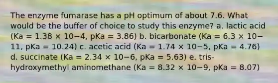 The enzyme fumarase has a pH optimum of about 7.6. What would be the buffer of choice to study this enzyme? a. lactic acid (Ka = 1.38 × 10−4, pKa = 3.86) b. bicarbonate (Ka = 6.3 × 10− 11, pKa = 10.24) c. acetic acid (Ka = 1.74 × 10−5, pKa = 4.76) d. succinate (Ka = 2.34 × 10−6, pKa = 5.63) e. tris-hydroxymethyl aminomethane (Ka = 8.32 × 10−9, pKa = 8.07)