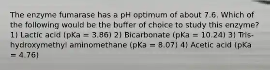 The enzyme fumarase has a pH optimum of about 7.6. Which of the following would be the buffer of choice to study this enzyme? 1) Lactic acid (pKa = 3.86) 2) Bicarbonate (pKa = 10.24) 3) Tris-hydroxymethyl aminomethane (pKa = 8.07) 4) Acetic acid (pKa = 4.76)