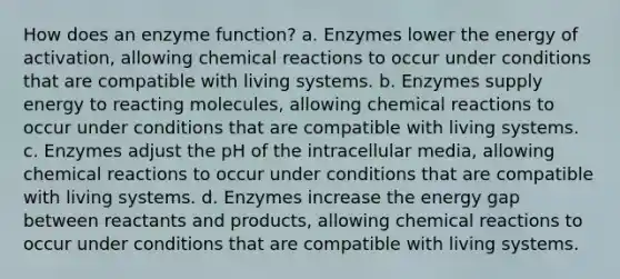 How does an enzyme function? a. Enzymes lower the energy of activation, allowing chemical reactions to occur under conditions that are compatible with living systems. b. Enzymes supply energy to reacting molecules, allowing chemical reactions to occur under conditions that are compatible with living systems. c. Enzymes adjust the pH of the intracellular media, allowing chemical reactions to occur under conditions that are compatible with living systems. d. Enzymes increase the energy gap between reactants and products, allowing chemical reactions to occur under conditions that are compatible with living systems.