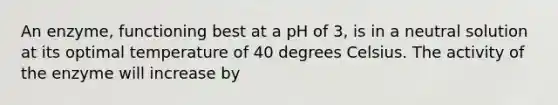 An enzyme, functioning best at a pH of 3, is in a neutral solution at its optimal temperature of 40 degrees Celsius. The activity of the enzyme will increase by