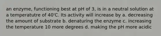 an enzyme, functioning best at pH of 3, is in a neutral solution at a temperatutre of 40'C. Its activity will increase by a. decreasing the amount of substrate b. denaturing the enzyme c. increasing the temperature 10 more degrees d. making the pH more acidic