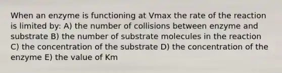 When an enzyme is functioning at Vmax the rate of the reaction is limited by: A) the number of collisions between enzyme and substrate B) the number of substrate molecules in the reaction C) the concentration of the substrate D) the concentration of the enzyme E) the value of Km