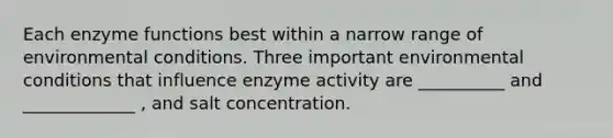 Each enzyme functions best within a narrow range of environmental conditions. Three important environmental conditions that influence enzyme activity are __________ and _____________ , and salt concentration.