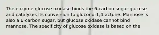 The enzyme glucose oxidase binds the 6-carbon sugar glucose and catalyzes its conversion to glucono-1,4-actone. Mannose is also a 6-carbon sugar, but glucose oxidase cannot bind mannose. The specificity of glucose oxidase is based on the